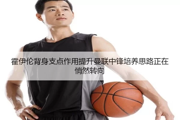 霍伊伦背身支点作用提升曼联中锋培养思路正在悄然转向
